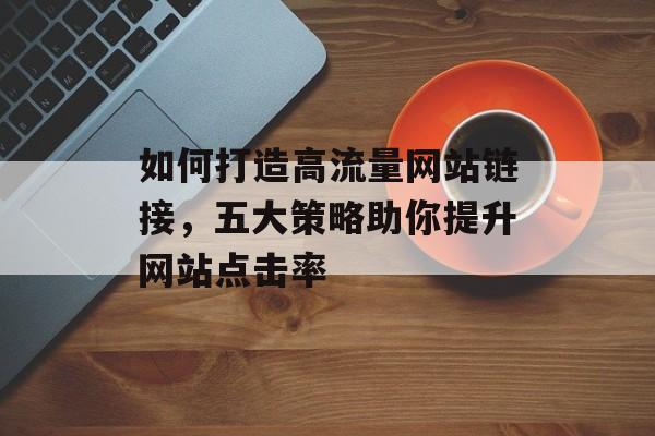 如何打造高流量网站链接,五大策略助你提升网站点击率 如何打造高流量网站链接,五大策略助你提升网站点击率