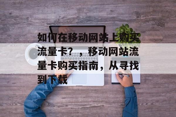 如何在移动网站上购买流量卡?,移动网站流量卡购买指南,从寻找到下载 如何在移动网站上购买流量卡?,移动网站流量卡购买指南,从寻找到下载