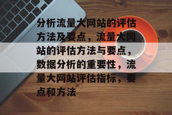 分析流量大网站的评估方法及要点,流量大网站的评估方法与要点,数据分析的重要性,流量大网站评估指标,要点和方法 分析流量大网站的评估方法及要点,流量大网站的评估方法与要点,数据分析的重要性,流量大网站评估指标,要点和方法