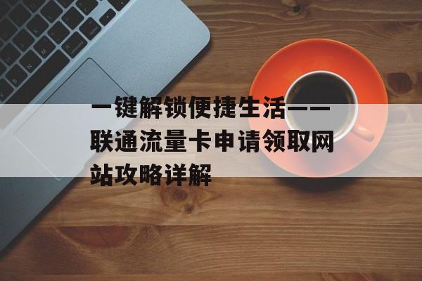 一键解锁便捷生活——联通流量卡申请领取网站攻略详解 一键解锁便捷生活——联通流量卡申请领取网站攻略详解