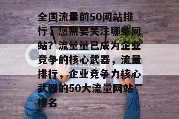 全国流量前50网站排行，您需要关注哪些网站？流量量已成为企业竞争的核心武器，流量排行，企业竞争力核心武器的50大流量网站排名