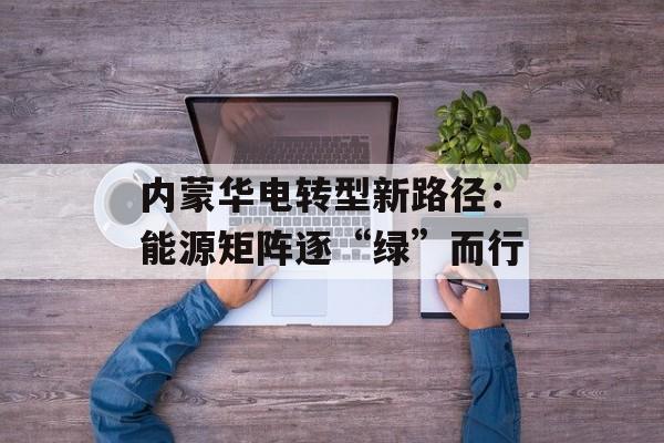 内蒙华电转型新路径:能源矩阵逐“绿”而行 内蒙华电转型新路径:能源矩阵逐“绿”而行