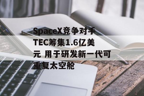 SpaceX竞争对手TEC筹集1.6亿美元 用于研发新一代可重复太空舱 SpaceX竞争对手TEC筹集1.6亿美元 用于研发新一代可重复太空舱