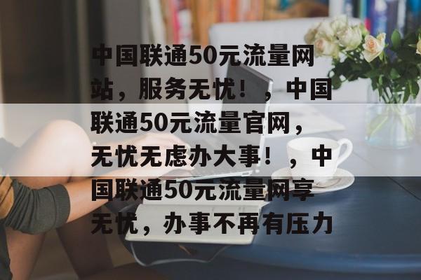 中国联通50元流量网站,服务无忧!,中国联通50元流量官网,无忧无虑办大事!,中国联通50元流量网享无忧,办事不再有压力 中国联通50元流量网站,服务无忧!,中国联通50元流量官网,无忧无虑办大事!,中国联通50元流量网享无忧,办事不再有压力