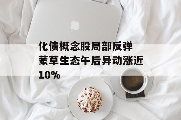 化债概念股局部反弹 蒙草生态午后异动涨近10% 化债概念股局部反弹 蒙草生态午后异动涨近10%
