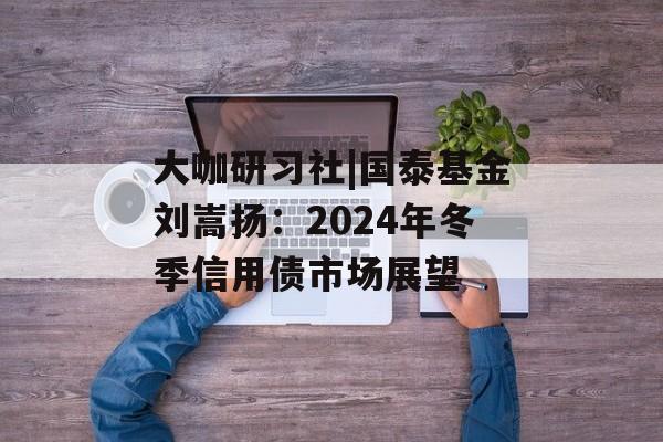 大咖研习社|国泰基金刘嵩扬：2024年冬季信用债市场展望