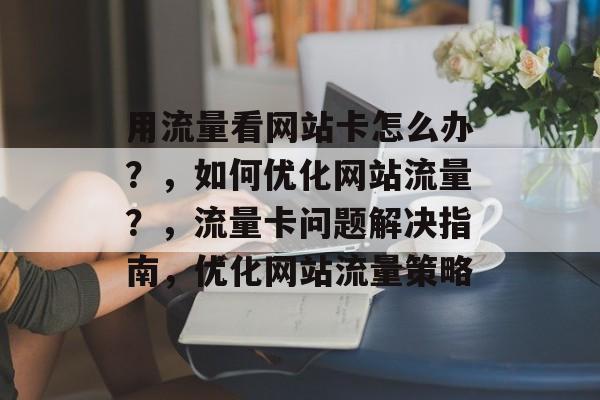 用流量看网站卡怎么办?,如何优化网站流量?,流量卡问题解决指南,优化网站流量策略 用流量看网站卡怎么办?,如何优化网站流量?,流量卡问题解决指南,优化网站流量策略