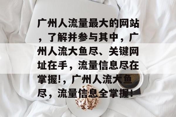 广州人流量最大的网站,了解并参与其中,广州人流大鱼尽、关键网址在手,流量信息尽在掌握!,广州人流大鱼尽,流量信息全掌握! 广州人流量最大的网站,了解并参与其中,广州人流大鱼尽、关键网址在手,流量信息尽在掌握!,广州人流大鱼尽,流量信息全掌握!