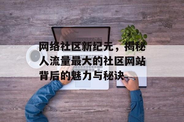 网络社区新纪元,揭秘人流量最大的社区网站背后的魅力与秘诀 网络社区新纪元,揭秘人流量最大的社区网站背后的魅力与秘诀