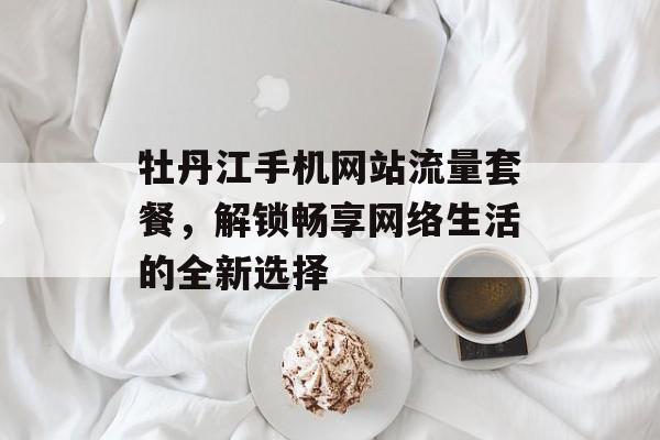 牡丹江手机网站流量套餐,解锁畅享网络生活的全新选择 牡丹江手机网站流量套餐,解锁畅享网络生活的全新选择