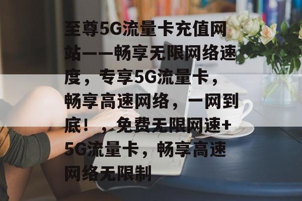 至尊5G流量卡充值网站——畅享无限网络速度,专享5G流量卡,畅享高速网络,一网到底!,免费无限网速+5G流量卡,畅享高速网络无限制 至尊5G流量卡充值网站——畅享无限网络速度,专享5G流量卡,畅享高速网络,一网到底!,免费无限网速+5G流量卡,畅享高速网络无限制