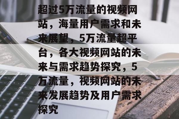 超过5万流量的视频网站,海量用户需求和未来展望,5万流量超平台,各大视频网站的未来与需求趋势探究,5万流量,视频网站的未来发展趋势及用户需求探究 超过5万流量的视频网站,海量用户需求和未来展望,5万流量超平台,各大视频网站的未来与需求趋势探究,5万流量,视频网站的未来发展趋势及用户需求探究