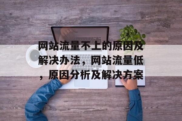 网站流量不上的原因及解决办法,网站流量低,原因分析及解决方案 网站流量不上的原因及解决办法,网站流量低,原因分析及解决方案