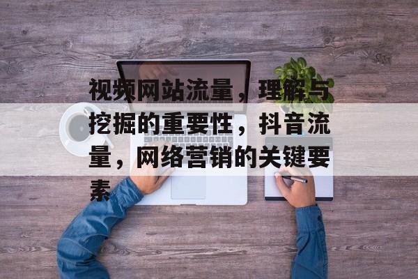 视频网站流量,理解与挖掘的重要性,抖音流量,网络营销的关键要素 视频网站流量,理解与挖掘的重要性,抖音流量,网络营销的关键要素