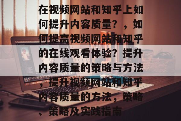 在视频网站和知乎上如何提升内容质量?,如何提高视频网站和知乎的在线观看体验?提升内容质量的策略与方法,提升视频网站和知乎内容质量的方法,策略、策略及实践指南 在视频网站和知乎上如何提升内容质量?,如何提高视频网站和知乎的在线观看体验?提升内容质量的策略与方法,提升视频网站和知乎内容质量的方法,策略、策略及实践指南