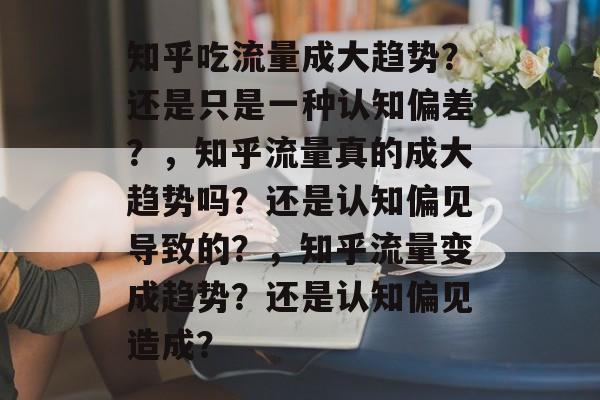 知乎吃流量成大趋势?还是只是一种认知偏差?,知乎流量真的成大趋势吗?还是认知偏见导致的?,知乎流量变成趋势?还是认知偏见造成? 知乎吃流量成大趋势?还是只是一种认知偏差?,知乎流量真的成大趋势吗?还是认知偏见导致的?,知乎流量变成趋势?还是认知偏见造成?
