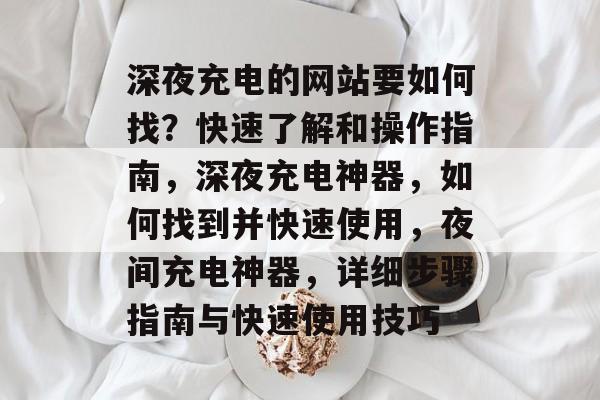 深夜充电的网站要如何找?快速了解和操作指南,深夜充电神器,如何找到并快速使用,夜间充电神器,详细步骤指南与快速使用技巧 深夜充电的网站要如何找?快速了解和操作指南,深夜充电神器,如何找到并快速使用,夜间充电神器,详细步骤指南与快速使用技巧