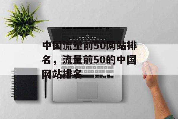 中国流量前50网站排名,流量前50的中国网站排名 中国流量前50网站排名,流量前50的中国网站排名