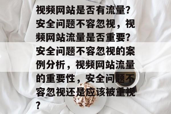 视频网站是否有流量?安全问题不容忽视,视频网站流量是否重要?安全问题不容忽视的案例分析,视频网站流量的重要性,安全问题不容忽视还是应该被重视? 视频网站是否有流量?安全问题不容忽视,视频网站流量是否重要?安全问题不容忽视的案例分析,视频网站流量的重要性,安全问题不容忽视还是应该被重视?