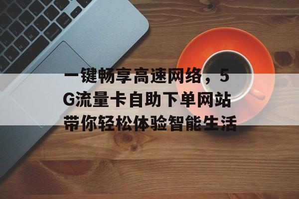 一键畅享高速网络,5G流量卡自助下单网站带你轻松体验智能生活 一键畅享高速网络,5G流量卡自助下单网站带你轻松体验智能生活