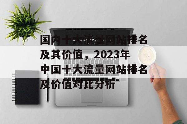 国内十大流量网站排名及其价值,2023年中国十大流量网站排名及价值对比分析 国内十大流量网站排名及其价值,2023年中国十大流量网站排名及价值对比分析