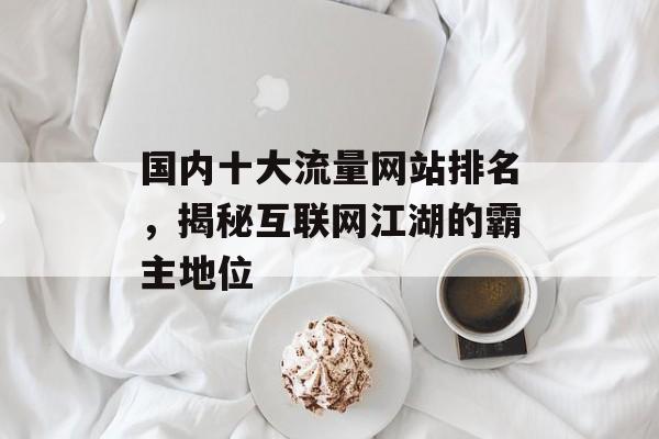国内十大流量网站排名,揭秘互联网江湖的霸主地位 国内十大流量网站排名,揭秘互联网江湖的霸主地位