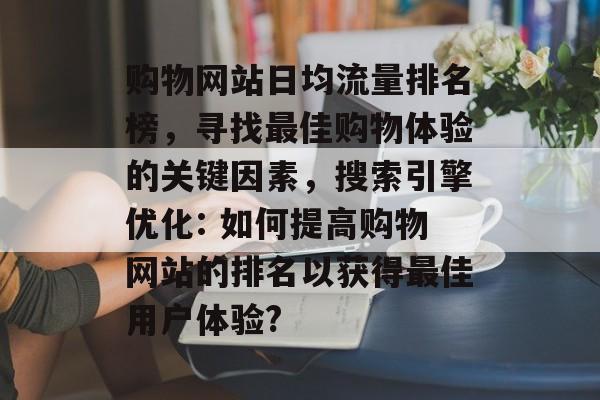 购物网站日均流量排名榜,寻找最佳购物体验的关键因素,搜索引擎优化: 如何提高购物网站的排名以获得最佳用户体验? 购物网站日均流量排名榜,寻找最佳购物体验的关键因素,搜索引擎优化: 如何提高购物网站的排名以获得最佳用户体验?