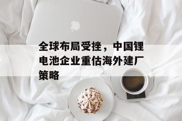 全球布局受挫,中国锂电池企业重估海外建厂策略 全球布局受挫,中国锂电池企业重估海外建厂策略