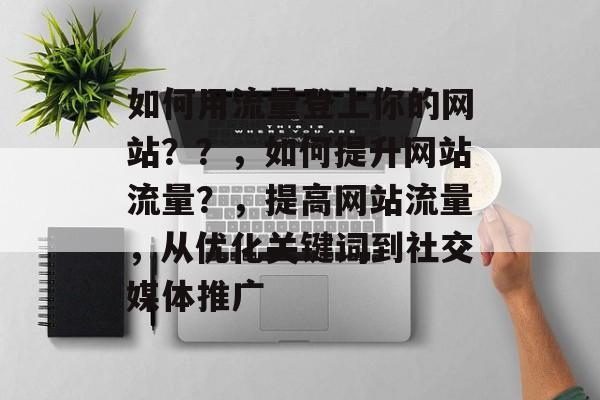 如何用流量登上你的网站??,如何提升网站流量?,提高网站流量,从优化关键词到社交媒体推广 如何用流量登上你的网站??,如何提升网站流量?,提高网站流量,从优化关键词到社交媒体推广