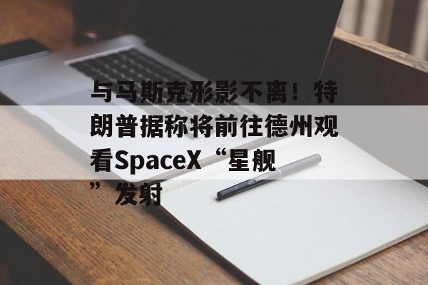 与马斯克形影不离!特朗普据称将前往德州观看SpaceX“星舰”发射 与马斯克形影不离!特朗普据称将前往德州观看SpaceX“星舰”发射