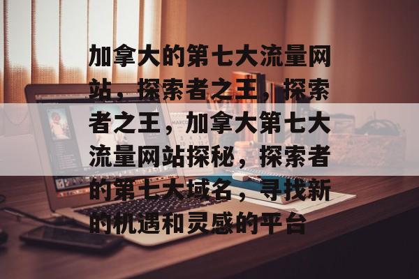 加拿大的第七大流量网站,探索者之王,探索者之王,加拿大第七大流量网站探秘,探索者的第七大域名,寻找新的机遇和灵感的平台 加拿大的第七大流量网站,探索者之王,探索者之王,加拿大第七大流量网站探秘,探索者的第七大域名,寻找新的机遇和灵感的平台