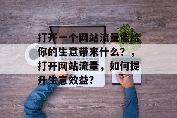 打开一个网站流量能给你的生意带来什么?,打开网站流量,如何提升生意效益? 打开一个网站流量能给你的生意带来什么?,打开网站流量,如何提升生意效益?