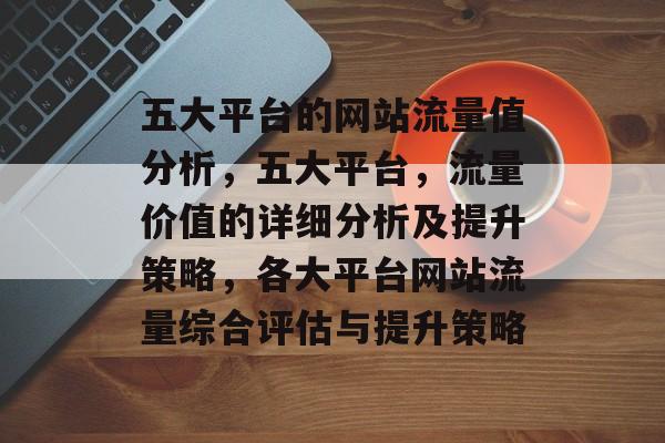 五大平台的网站流量值分析,五大平台,流量价值的详细分析及提升策略,各大平台网站流量综合评估与提升策略 五大平台的网站流量值分析,五大平台,流量价值的详细分析及提升策略,各大平台网站流量综合评估与提升策略