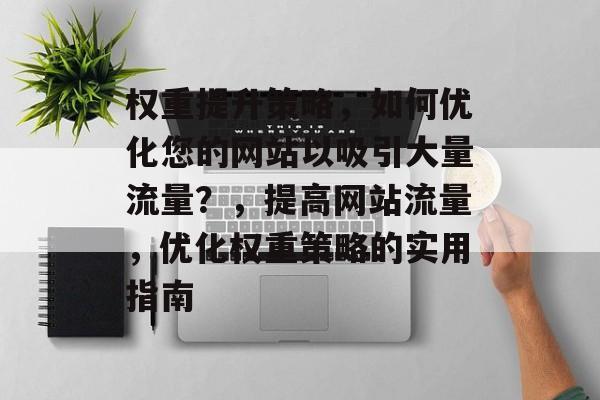 权重提升策略,如何优化您的网站以吸引大量流量?,提高网站流量,优化权重策略的实用指南 权重提升策略,如何优化您的网站以吸引大量流量?,提高网站流量,优化权重策略的实用指南