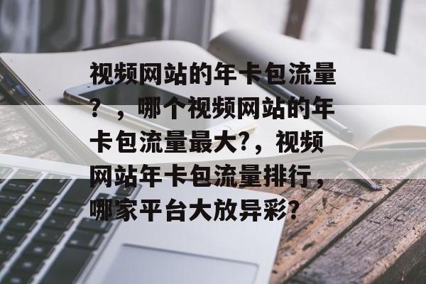 视频网站的年卡包流量?,哪个视频网站的年卡包流量最大?,视频网站年卡包流量排行,哪家平台大放异彩? 视频网站的年卡包流量?,哪个视频网站的年卡包流量最大?,视频网站年卡包流量排行,哪家平台大放异彩?
