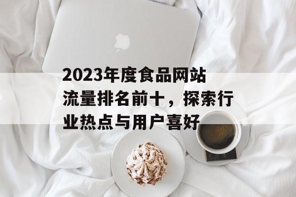 2023年度食品网站流量排名前十,探索行业热点与用户喜好 2023年度食品网站流量排名前十,探索行业热点与用户喜好
