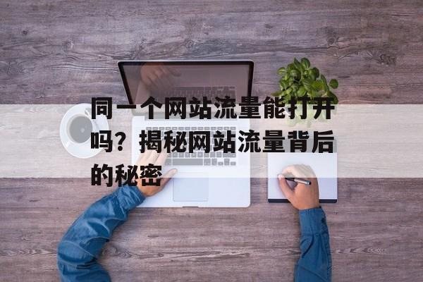 同一个网站流量能打开吗?揭秘网站流量背后的秘密 同一个网站流量能打开吗?揭秘网站流量背后的秘密
