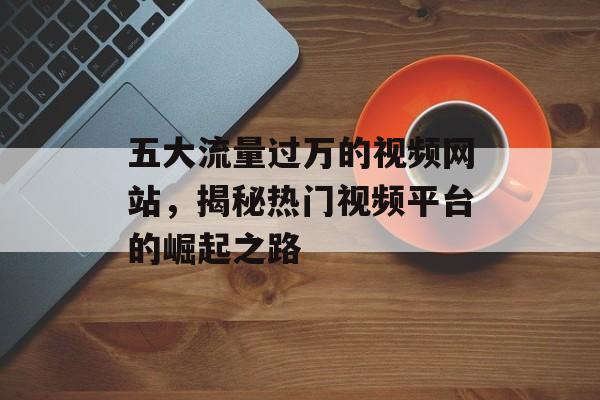 五大流量过万的视频网站,揭秘热门视频平台的崛起之路 五大流量过万的视频网站,揭秘热门视频平台的崛起之路