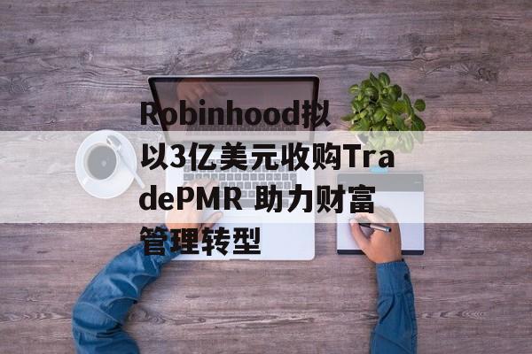 Robinhood拟以3亿美元收购TradePMR 助力财富管理转型 Robinhood拟以3亿美元收购TradePMR 助力财富管理转型