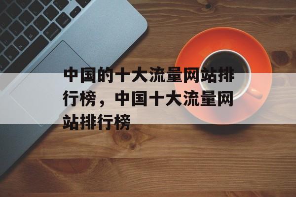中国的十大流量网站排行榜,中国十大流量网站排行榜 中国的十大流量网站排行榜,中国十大流量网站排行榜