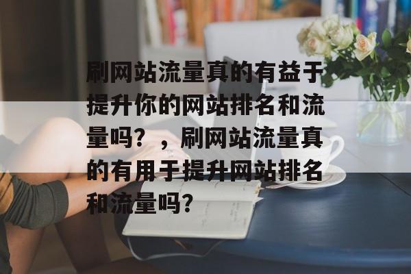 刷网站流量真的有益于提升你的网站排名和流量吗?,刷网站流量真的有用于提升网站排名和流量吗? 刷网站流量真的有益于提升你的网站排名和流量吗?,刷网站流量真的有用于提升网站排名和流量吗?