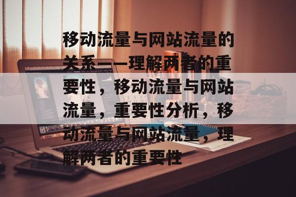 移动流量与网站流量的关系——理解两者的重要性,移动流量与网站流量,重要性分析,移动流量与网站流量,理解两者的重要性 移动流量与网站流量的关系——理解两者的重要性,移动流量与网站流量,重要性分析,移动流量与网站流量,理解两者的重要性