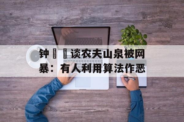 钟睒睒谈农夫山泉被网暴:有人利用算法作恶 钟睒睒谈农夫山泉被网暴:有人利用算法作恶