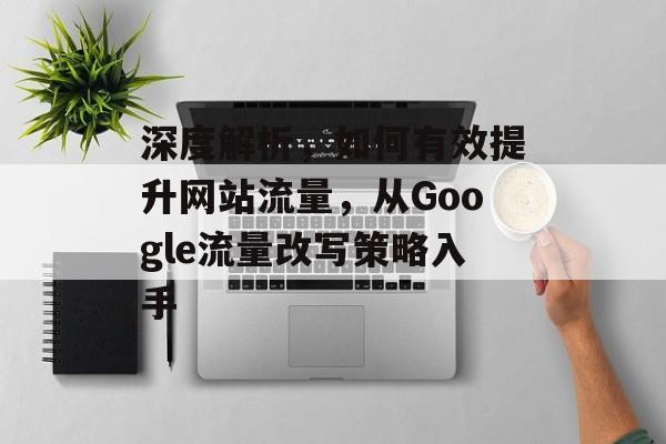 深度解析,如何有效提升网站流量,从Google流量改写策略入手 深度解析,如何有效提升网站流量,从Google流量改写策略入手