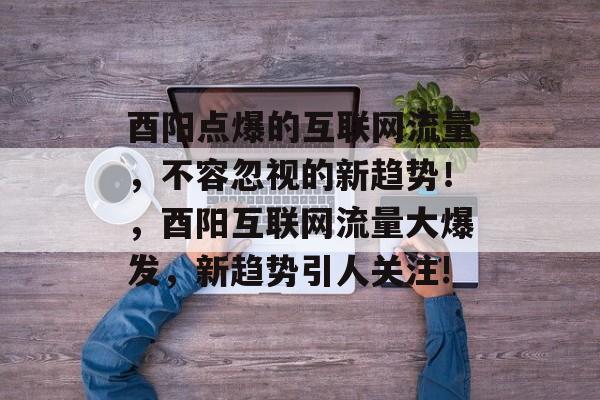 酉阳点爆的互联网流量,不容忽视的新趋势!,酉阳互联网流量大爆发,新趋势引人关注! 酉阳点爆的互联网流量,不容忽视的新趋势!,酉阳互联网流量大爆发,新趋势引人关注!