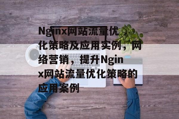 Nginx网站流量优化策略及应用实例,网络营销,提升Nginx网站流量优化策略的应用案例 Nginx网站流量优化策略及应用实例,网络营销,提升Nginx网站流量优化策略的应用案例