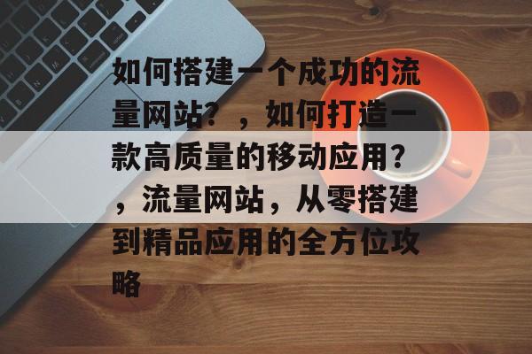 如何搭建一个成功的流量网站?,如何打造一款高质量的移动应用?,流量网站,从零搭建到精品应用的全方位攻略 如何搭建一个成功的流量网站?,如何打造一款高质量的移动应用?,流量网站,从零搭建到精品应用的全方位攻略