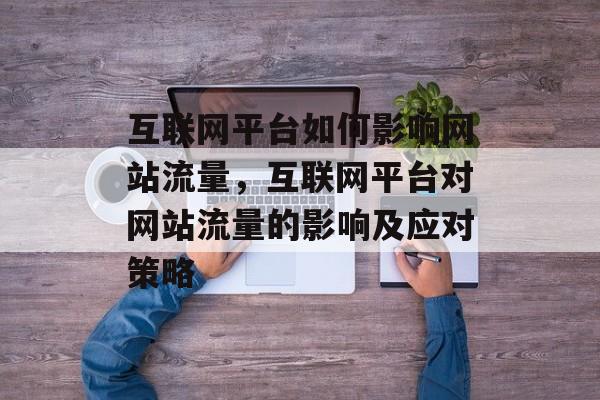 互联网平台如何影响网站流量,互联网平台对网站流量的影响及应对策略 互联网平台如何影响网站流量,互联网平台对网站流量的影响及应对策略