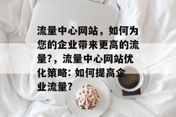 流量中心网站,如何为您的企业带来更高的流量?,流量中心网站优化策略: 如何提高企业流量? 流量中心网站,如何为您的企业带来更高的流量?,流量中心网站优化策略: 如何提高企业流量?