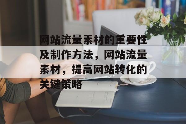 网站流量素材的重要性及制作方法,网站流量素材,提高网站转化的关键策略 网站流量素材的重要性及制作方法,网站流量素材,提高网站转化的关键策略